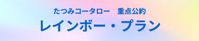 たつみコータロー重点公約　レインボー・プラン